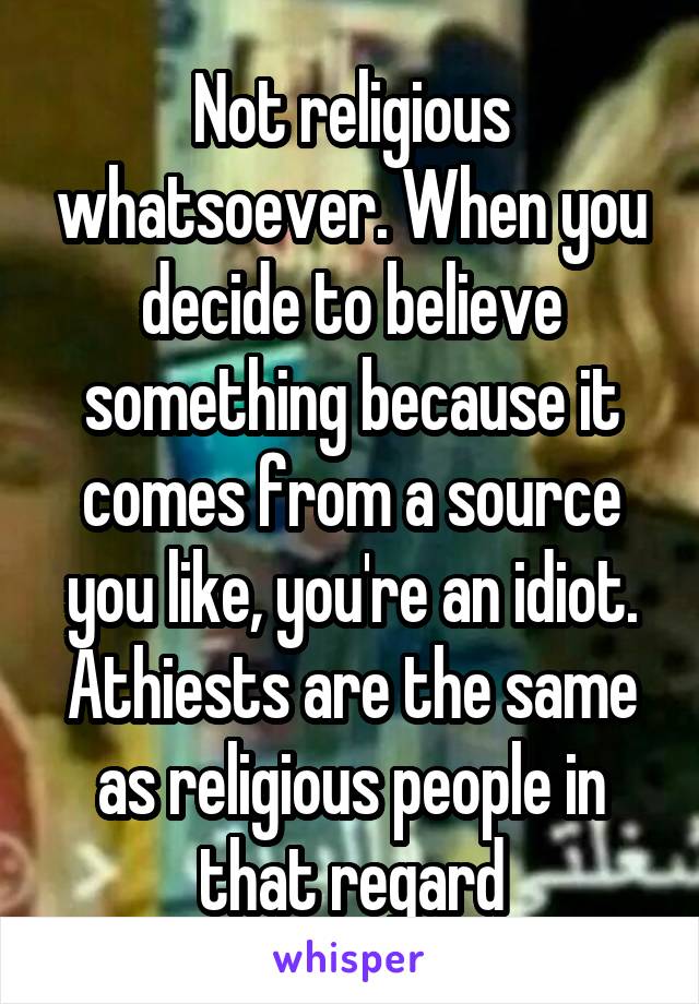 Not religious whatsoever. When you decide to believe something because it comes from a source you like, you're an idiot. Athiests are the same as religious people in that regard