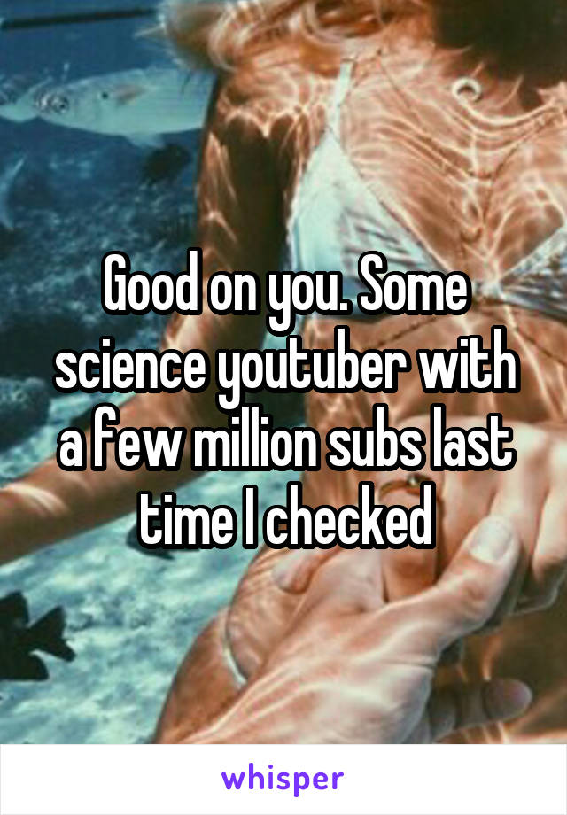 Good on you. Some science youtuber with a few million subs last time I checked