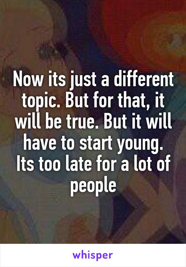 Now its just a different topic. But for that, it will be true. But it will have to start young. Its too late for a lot of people