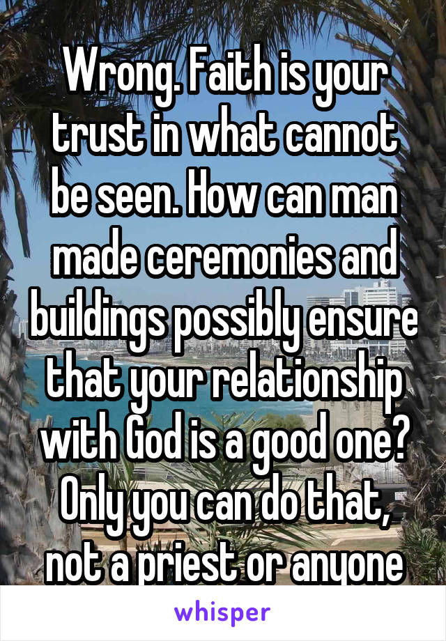 Wrong. Faith is your trust in what cannot be seen. How can man made ceremonies and buildings possibly ensure that your relationship with God is a good one? Only you can do that, not a priest or anyone