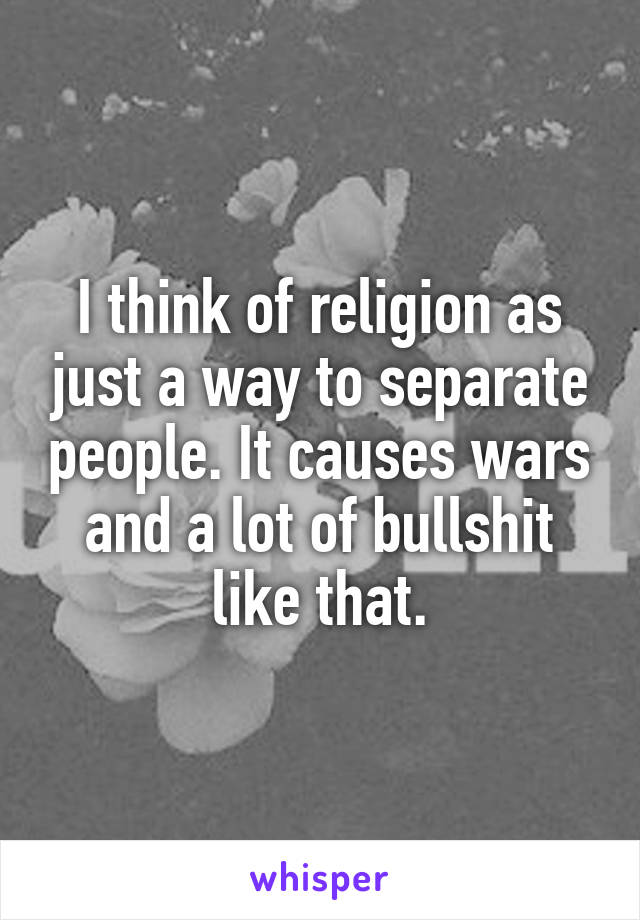 I think of religion as just a way to separate people. It causes wars and a lot of bullshit like that.