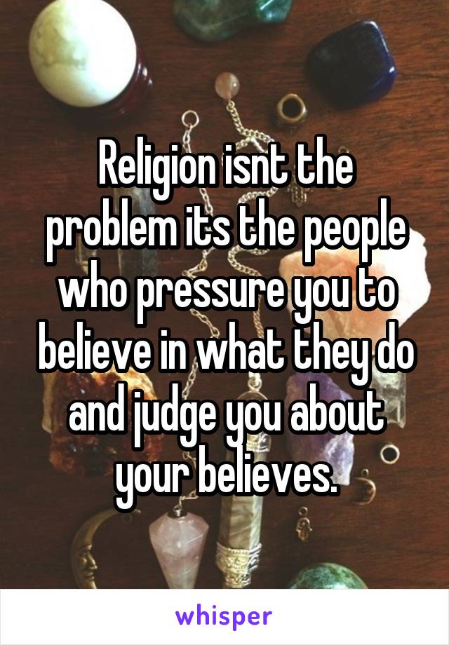 Religion isnt the problem its the people who pressure you to believe in what they do and judge you about your believes.