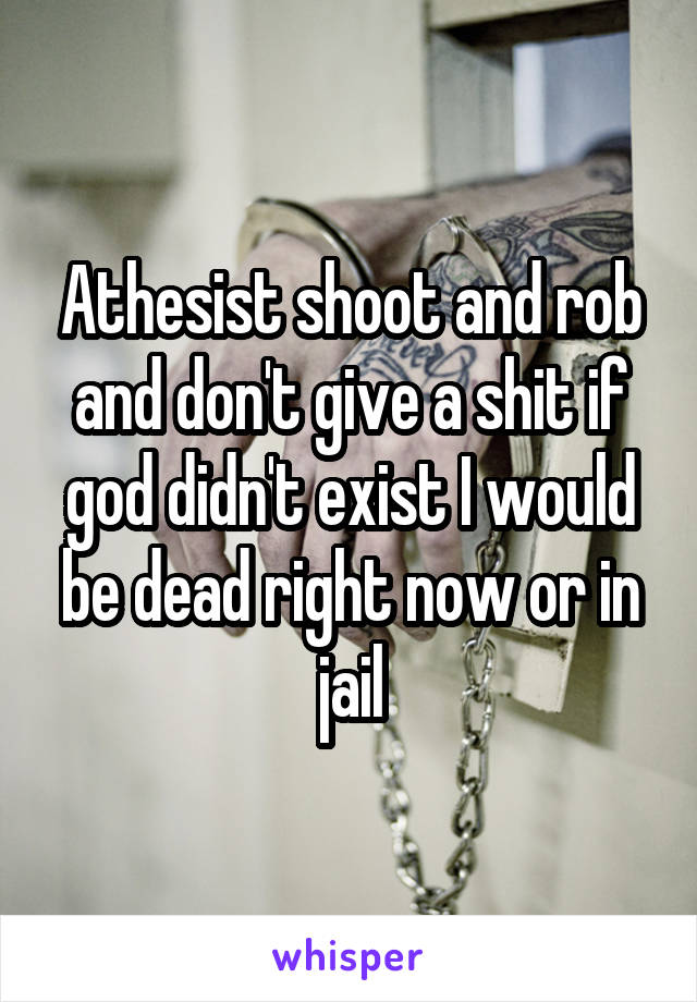 Athesist shoot and rob and don't give a shit if god didn't exist I would be dead right now or in jail