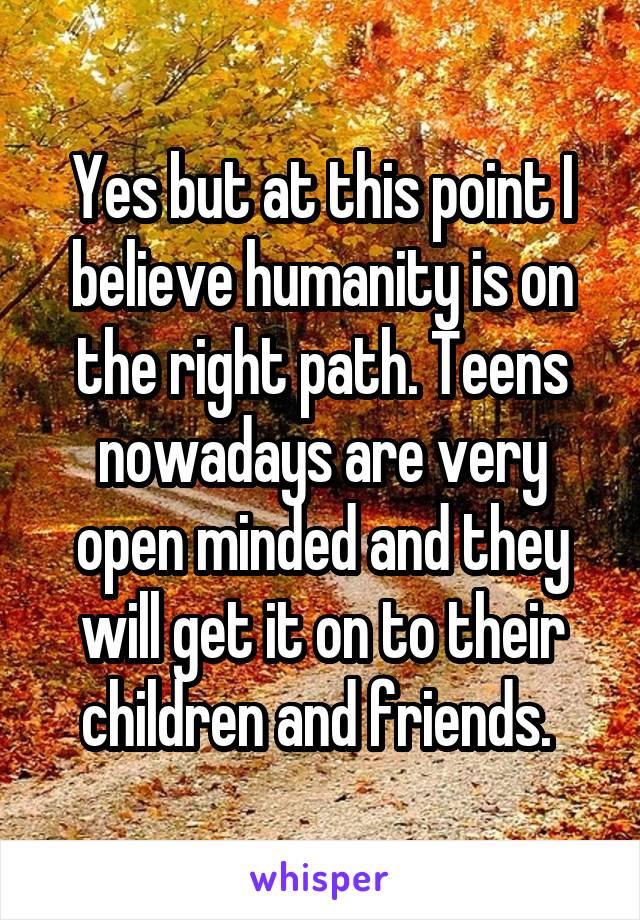 Yes but at this point I believe humanity is on the right path. Teens nowadays are very open minded and they will get it on to their children and friends. 