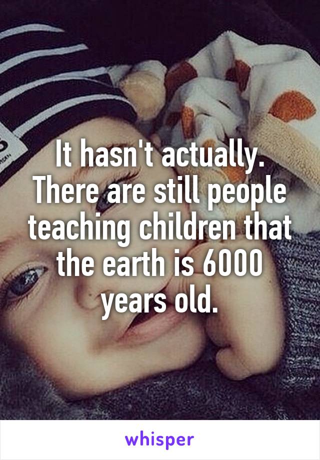 It hasn't actually. There are still people teaching children that the earth is 6000 years old.