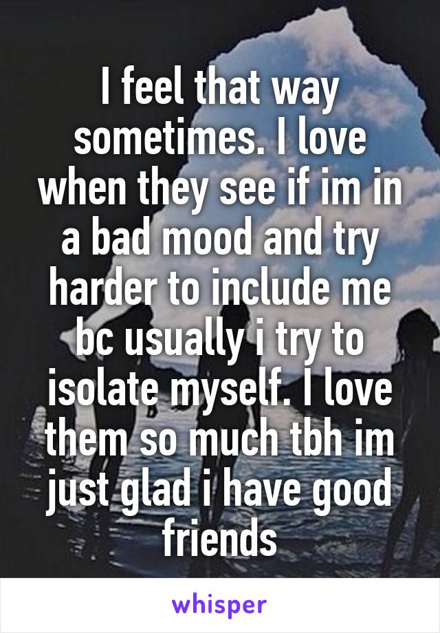 I feel that way sometimes. I love when they see if im in a bad mood and try harder to include me bc usually i try to isolate myself. I love them so much tbh im just glad i have good friends