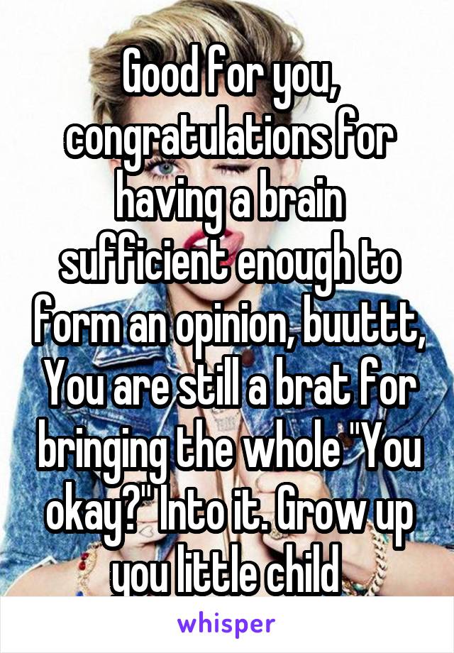 Good for you, congratulations for having a brain sufficient enough to form an opinion, buuttt, You are still a brat for bringing the whole "You okay?" Into it. Grow up you little child 