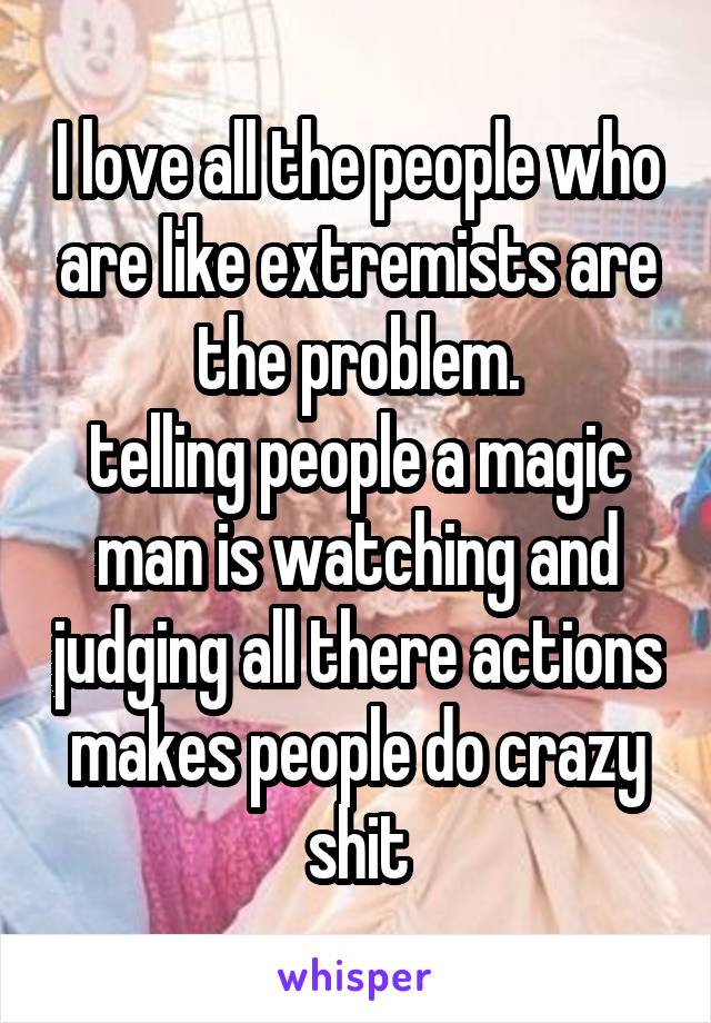 I love all the people who are like extremists are the problem.
telling people a magic man is watching and judging all there actions makes people do crazy shit