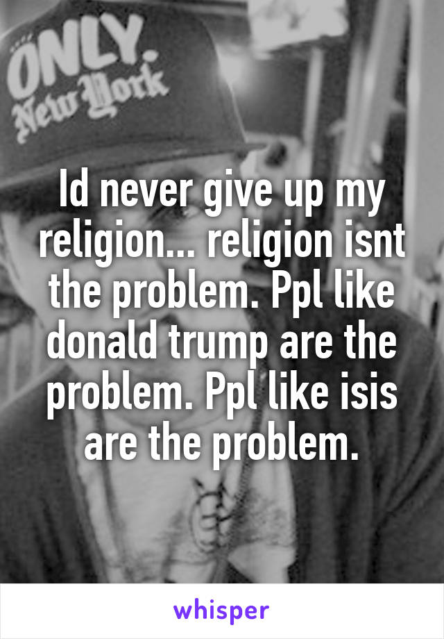 Id never give up my religion... religion isnt the problem. Ppl like donald trump are the problem. Ppl like isis are the problem.