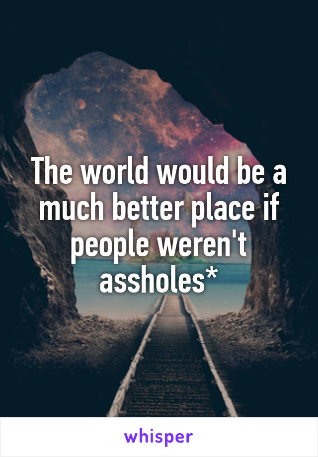 The world would be a much better place if people weren't assholes*