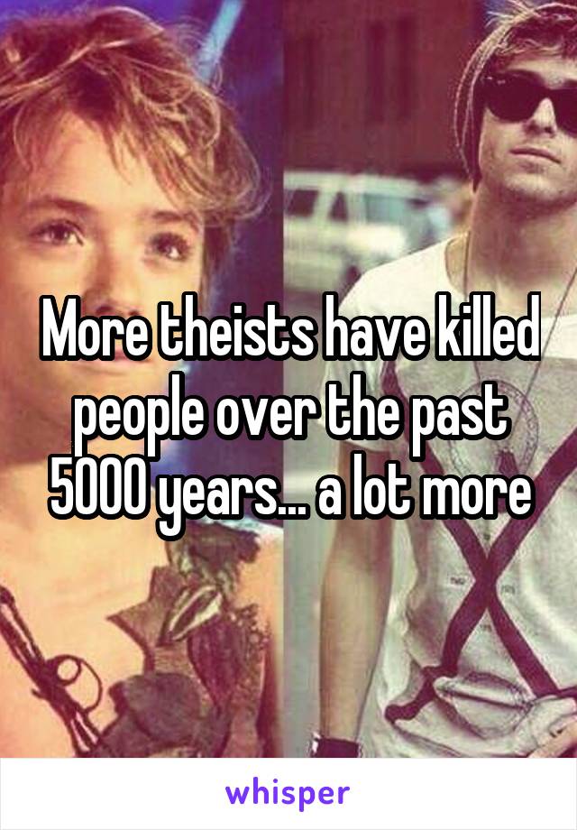 More theists have killed people over the past 5000 years... a lot more