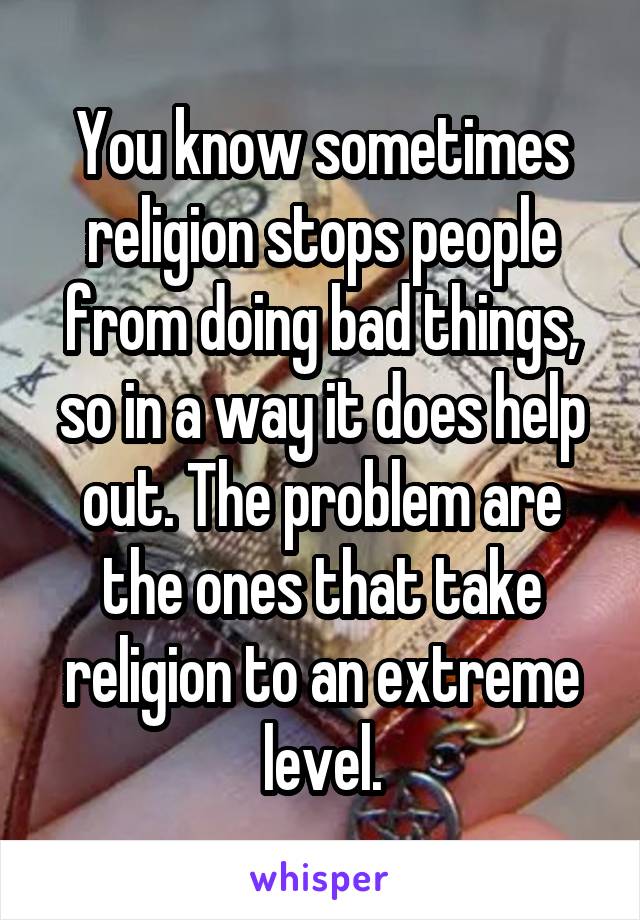 You know sometimes religion stops people from doing bad things, so in a way it does help out. The problem are the ones that take religion to an extreme level.