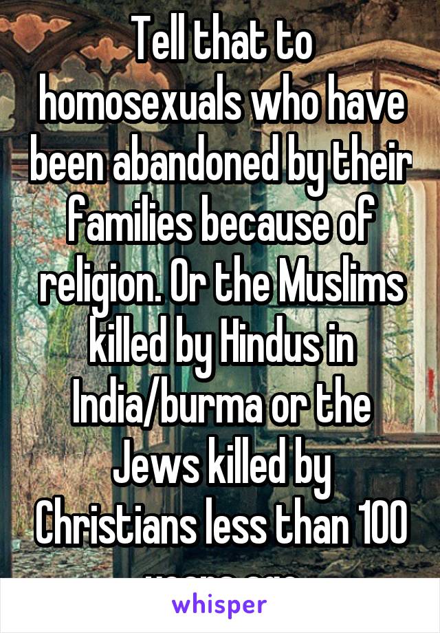 Tell that to homosexuals who have been abandoned by their families because of religion. Or the Muslims killed by Hindus in India/burma or the Jews killed by Christians less than 100 years ago