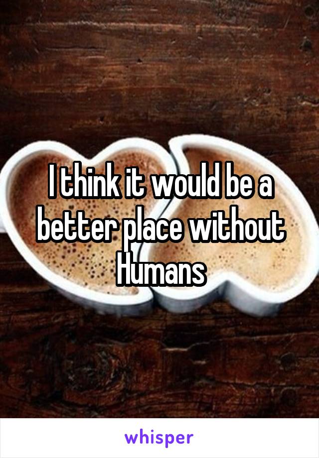 I think it would be a better place without Humans