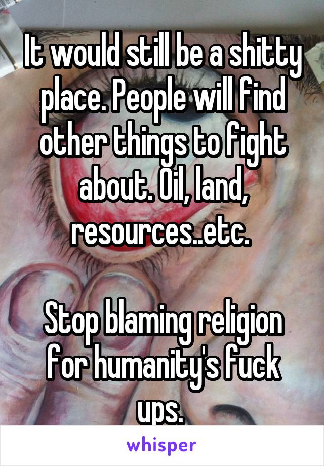 It would still be a shitty place. People will find other things to fight about. Oil, land, resources..etc. 

Stop blaming religion for humanity's fuck ups. 