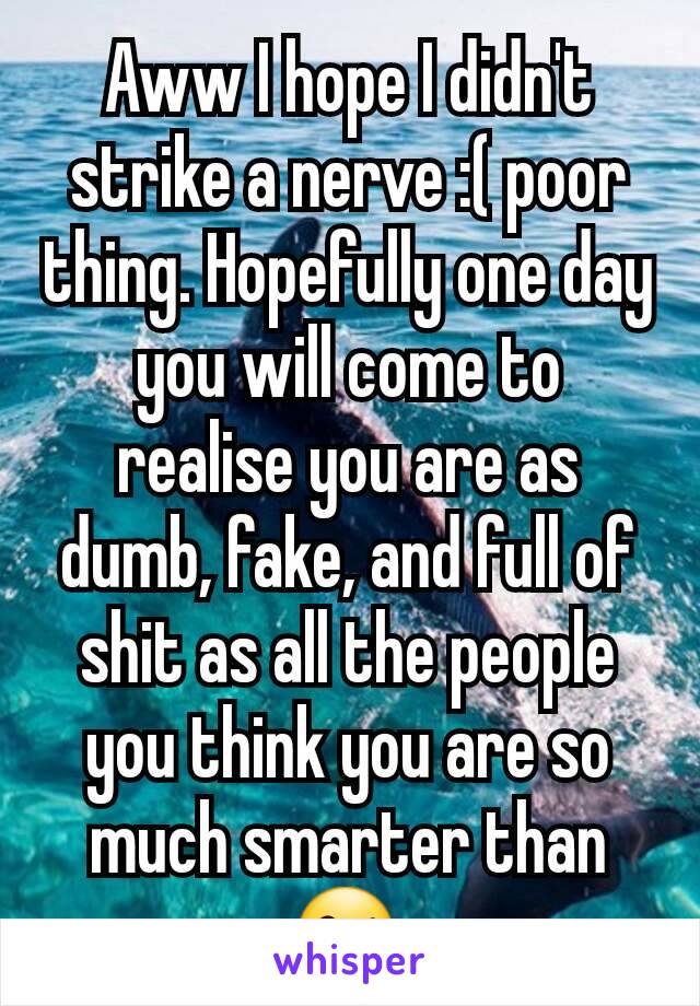 Aww I hope I didn't strike a nerve :( poor thing. Hopefully one day you will come to realise you are as dumb, fake, and full of shit as all the people you think you are so much smarter than 😘