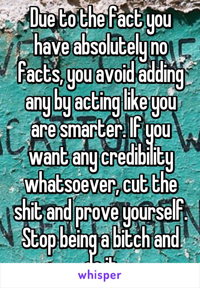 Due to the fact you have absolutely no facts, you avoid adding any by acting like you are smarter. If you want any credibility whatsoever, cut the shit and prove yourself. Stop being a bitch and do it