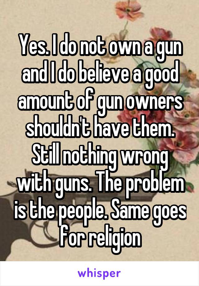 Yes. I do not own a gun and I do believe a good amount of gun owners shouldn't have them. Still nothing wrong with guns. The problem is the people. Same goes for religion