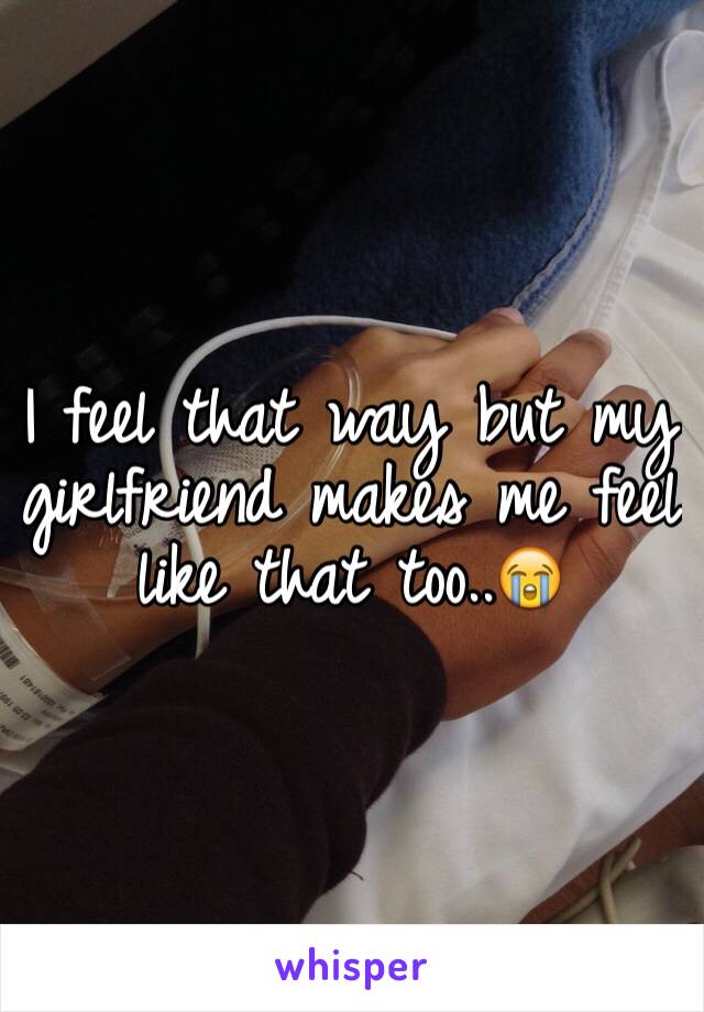 I feel that way but my girlfriend makes me feel like that too..😭