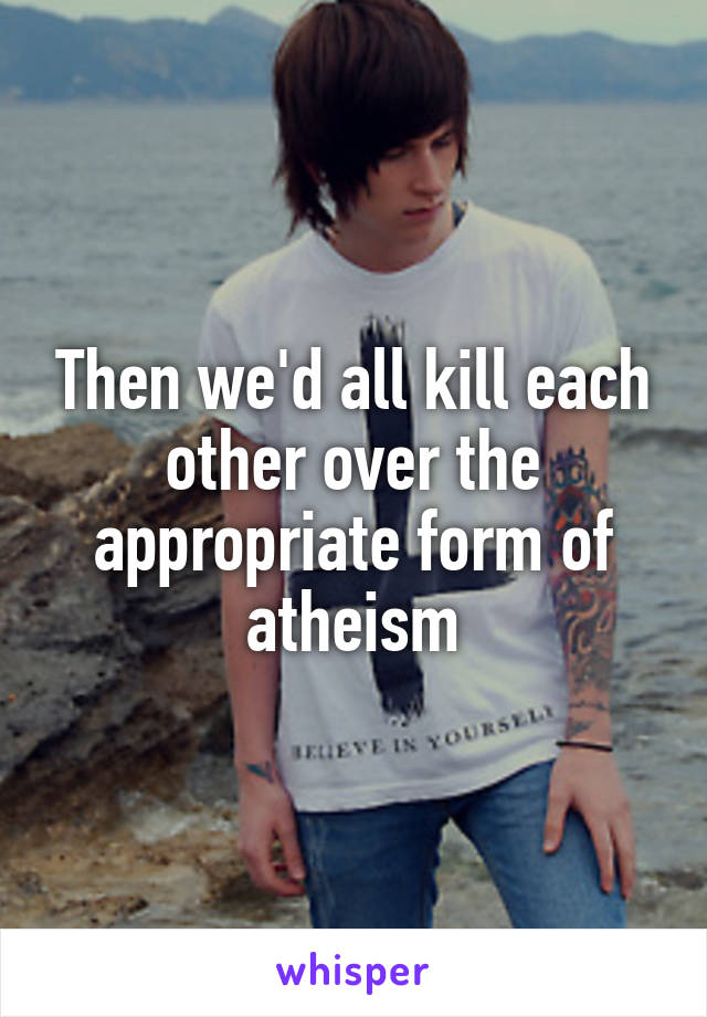 Then we'd all kill each other over the appropriate form of atheism