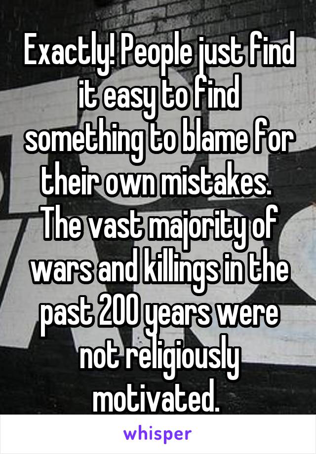 Exactly! People just find it easy to find something to blame for their own mistakes. 
The vast majority of wars and killings in the past 200 years were not religiously motivated. 