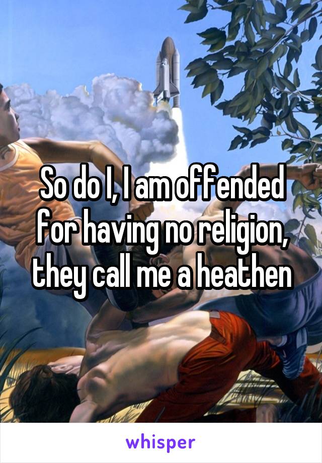 So do I, I am offended for having no religion, they call me a heathen