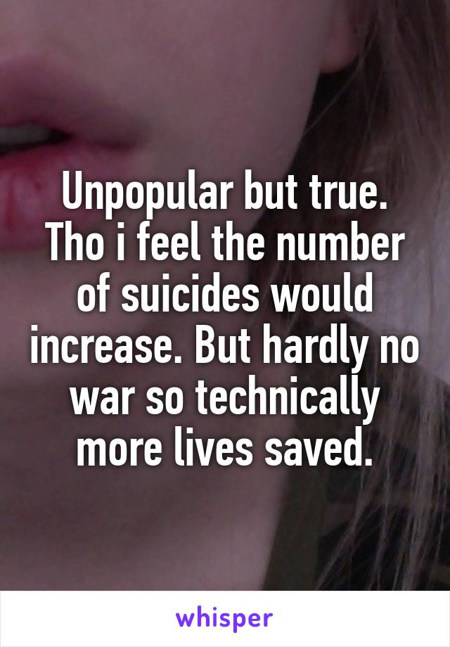 Unpopular but true. Tho i feel the number of suicides would increase. But hardly no war so technically more lives saved.