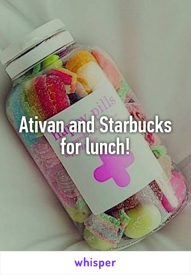 Ativan and Starbucks for lunch!