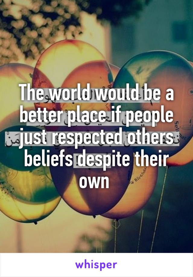 The world would be a better place if people just respected others beliefs despite their own 