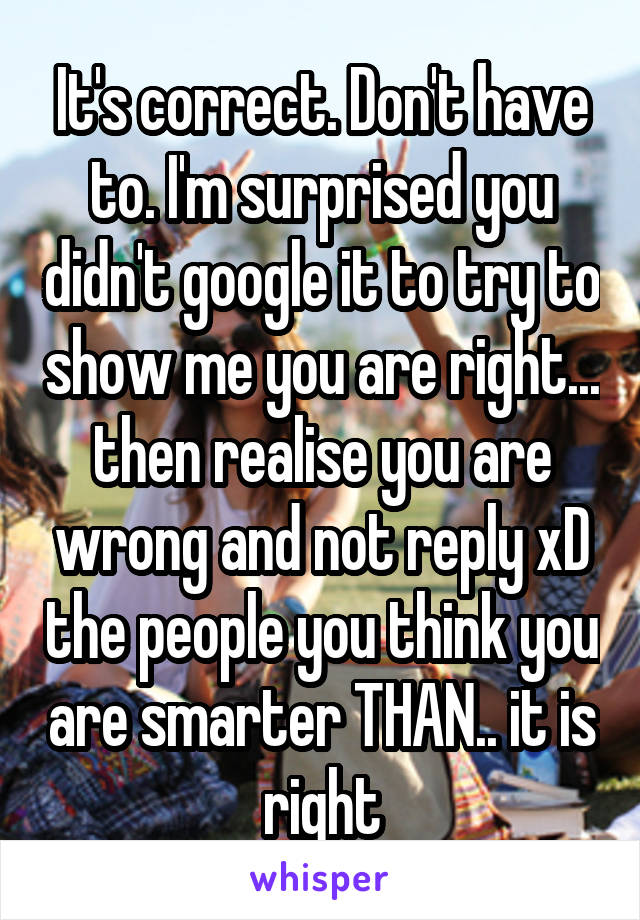 It's correct. Don't have to. I'm surprised you didn't google it to try to show me you are right... then realise you are wrong and not reply xD the people you think you are smarter THAN.. it is right