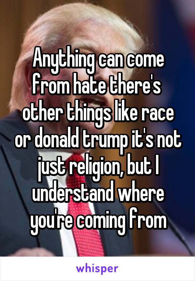 Anything can come from hate there's  other things like race or donald trump it's not just religion, but I understand where you're coming from