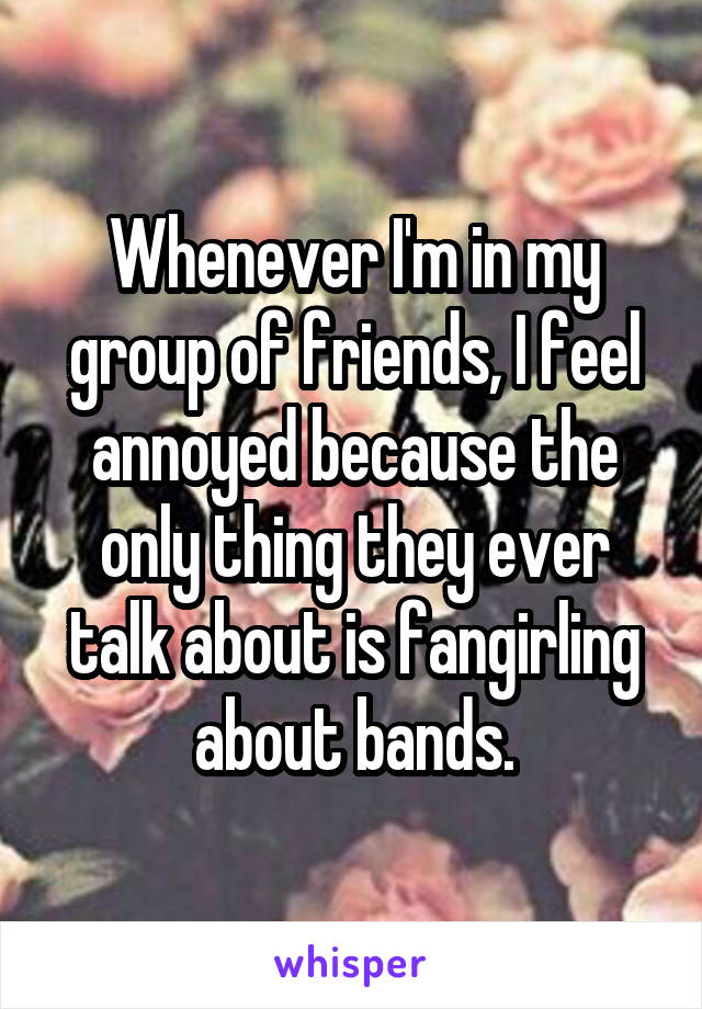 Whenever I'm in my group of friends, I feel annoyed because the only thing they ever talk about is fangirling about bands.