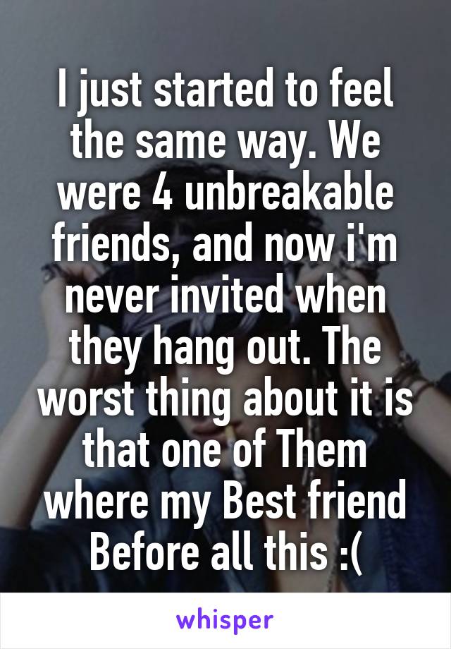 I just started to feel the same way. We were 4 unbreakable friends, and now i'm never invited when they hang out. The worst thing about it is that one of Them where my Best friend Before all this :(