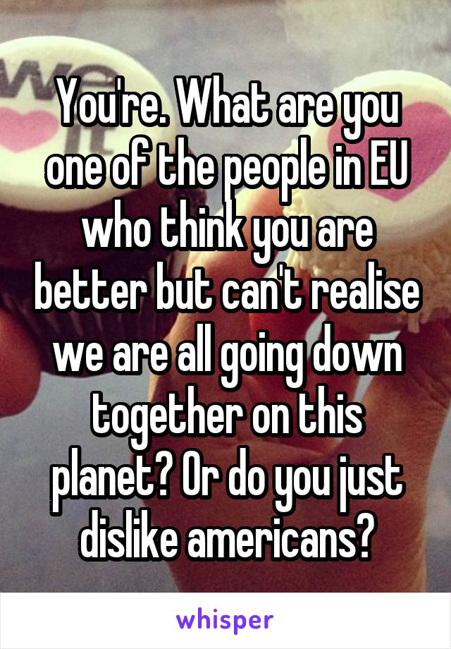 You're. What are you one of the people in EU who think you are better but can't realise we are all going down together on this planet? Or do you just dislike americans?