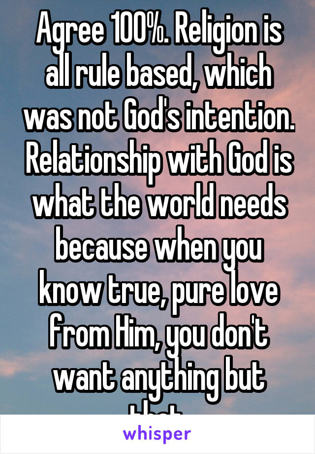 Agree 100%. Religion is all rule based, which was not God's intention. Relationship with God is what the world needs because when you know true, pure love from Him, you don't want anything but that.