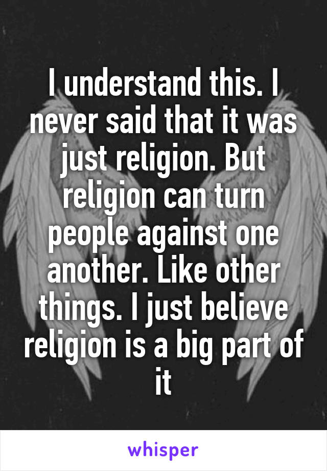 I understand this. I never said that it was just religion. But religion can turn people against one another. Like other things. I just believe religion is a big part of it