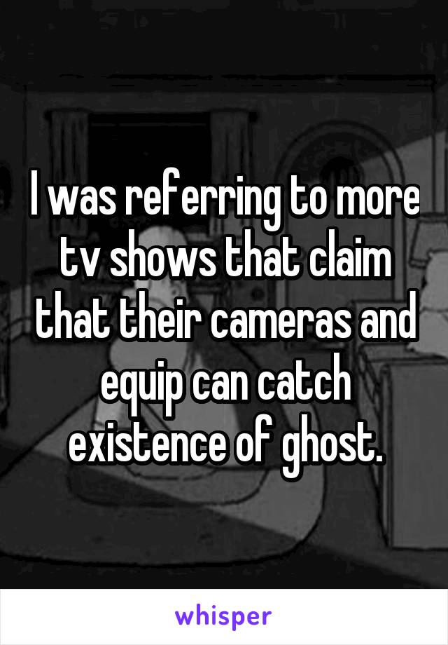 I was referring to more tv shows that claim that their cameras and equip can catch existence of ghost.