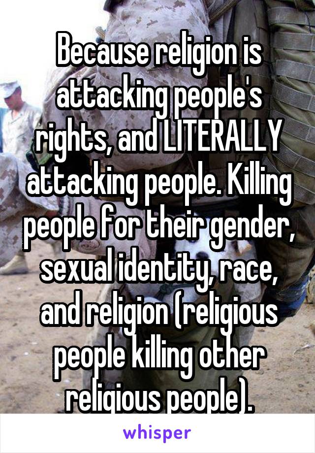 Because religion is attacking people's rights, and LITERALLY attacking people. Killing people for their gender, sexual identity, race, and religion (religious people killing other religious people).