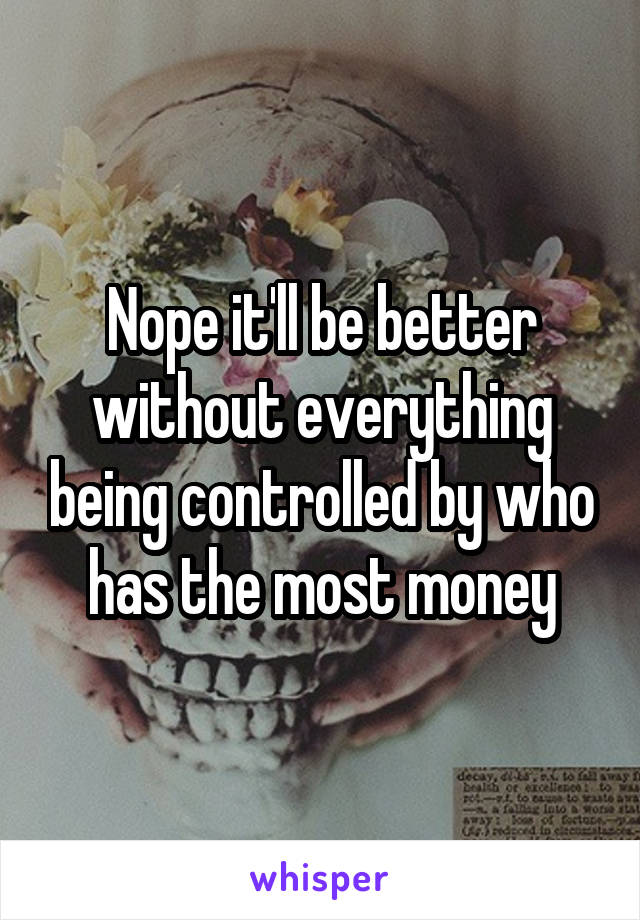 Nope it'll be better without everything being controlled by who has the most money