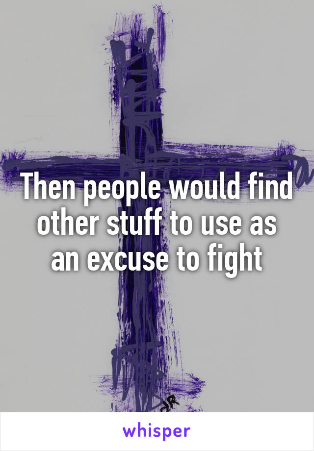 Then people would find other stuff to use as an excuse to fight