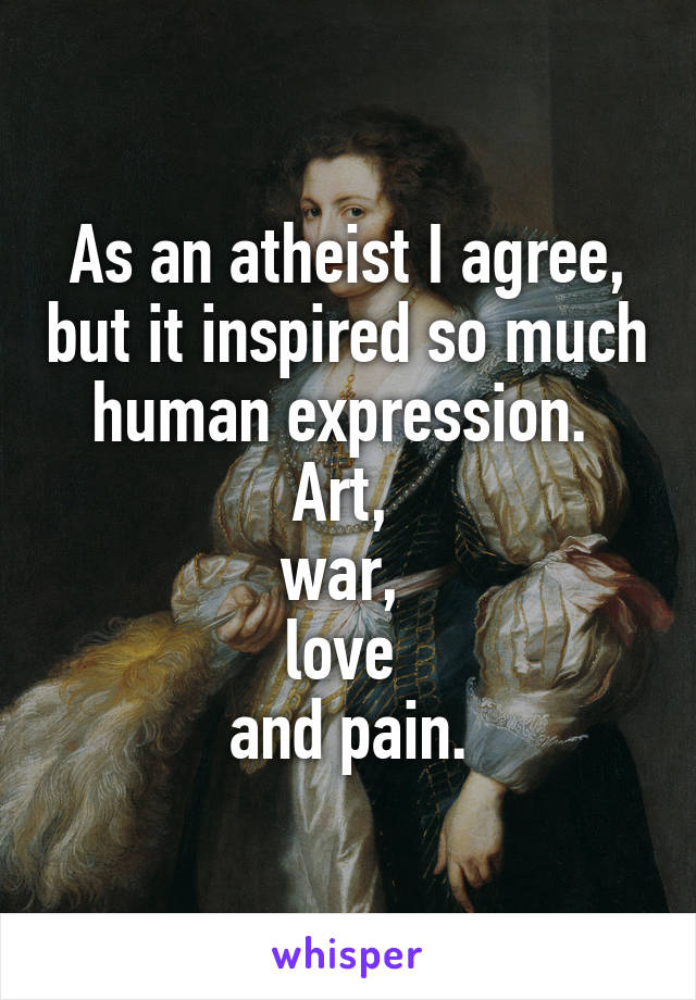 As an atheist I agree, but it inspired so much human expression. 
Art, 
war, 
love 
and pain.