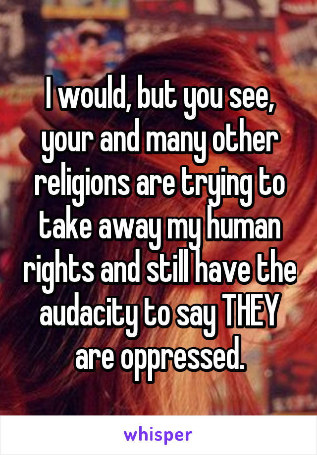 I would, but you see, your and many other religions are trying to take away my human rights and still have the audacity to say THEY are oppressed.