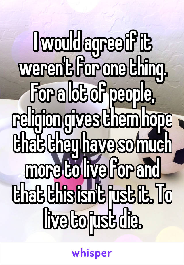 I would agree if it weren't for one thing. For a lot of people, religion gives them hope that they have so much more to live for and that this isn't just it. To live to just die.