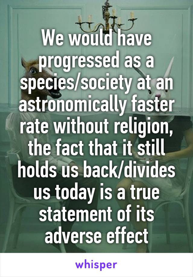 We would have progressed as a species/society at an astronomically faster rate without religion, the fact that it still holds us back/divides us today is a true statement of its adverse effect