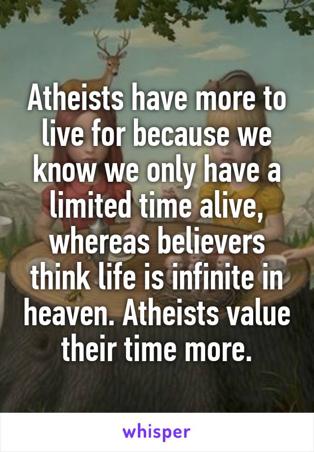 Atheists have more to live for because we know we only have a limited time alive, whereas believers think life is infinite in heaven. Atheists value their time more.