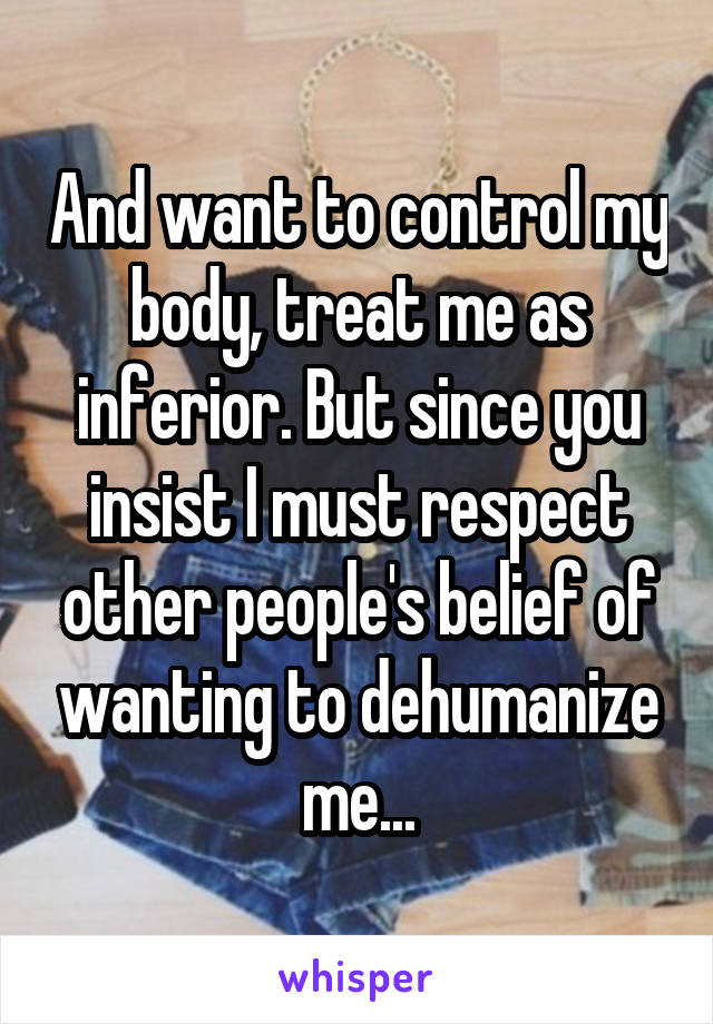 And want to control my body, treat me as inferior. But since you insist I must respect other people's belief of wanting to dehumanize me...