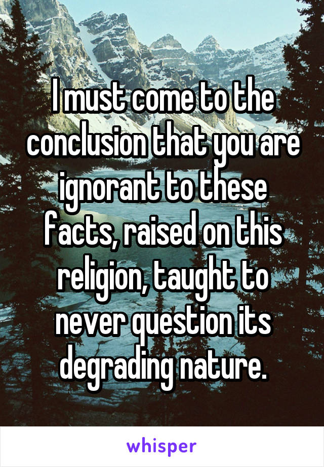 I must come to the conclusion that you are ignorant to these facts, raised on this religion, taught to never question its degrading nature.