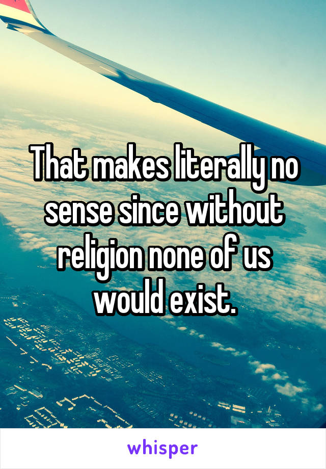 That makes literally no sense since without religion none of us would exist.