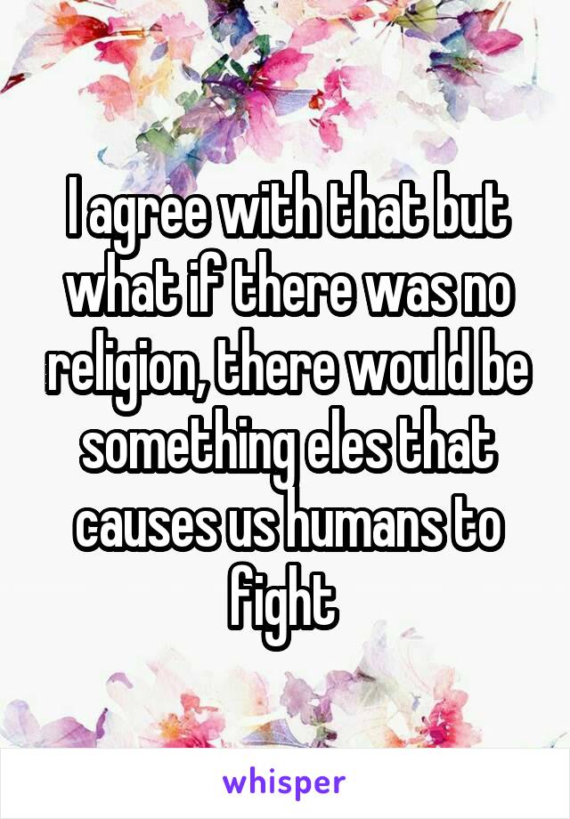 I agree with that but what if there was no religion, there would be something eles that causes us humans to fight 