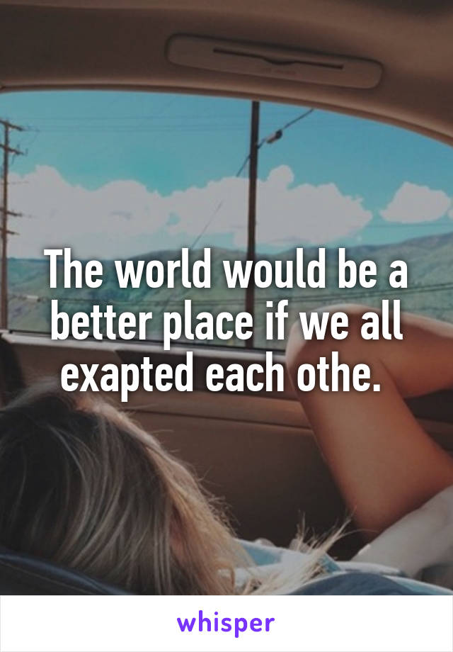 The world would be a better place if we all exapted each othe. 